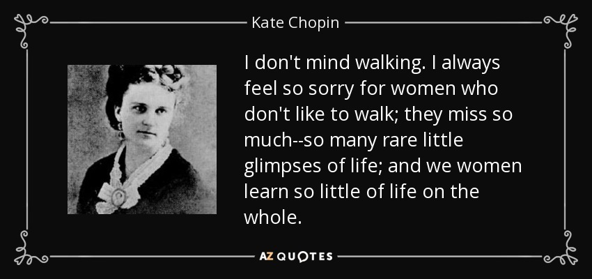 I don't mind walking. I always feel so sorry for women who don't like to walk; they miss so much--so many rare little glimpses of life; and we women learn so little of life on the whole. - Kate Chopin
