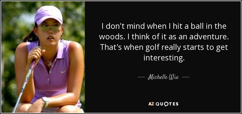 I don't mind when I hit a ball in the woods. I think of it as an adventure. That's when golf really starts to get interesting. - Michelle Wie