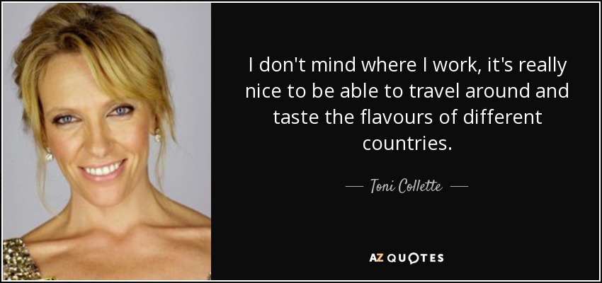 I don't mind where I work, it's really nice to be able to travel around and taste the flavours of different countries. - Toni Collette