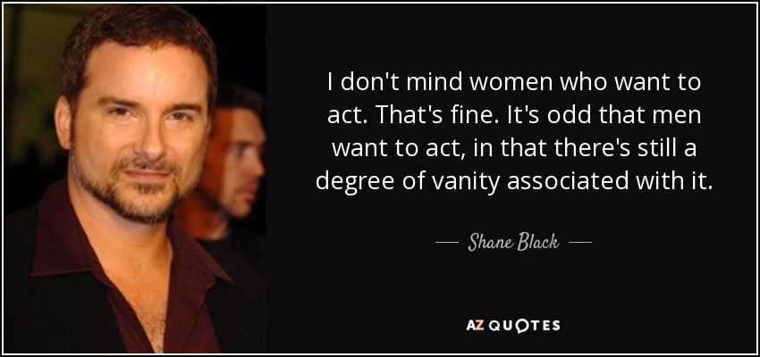 I don't mind women who want to act. That's fine. It's odd that men want to act, in that there's still a degree of vanity associated with it. - Shane Black