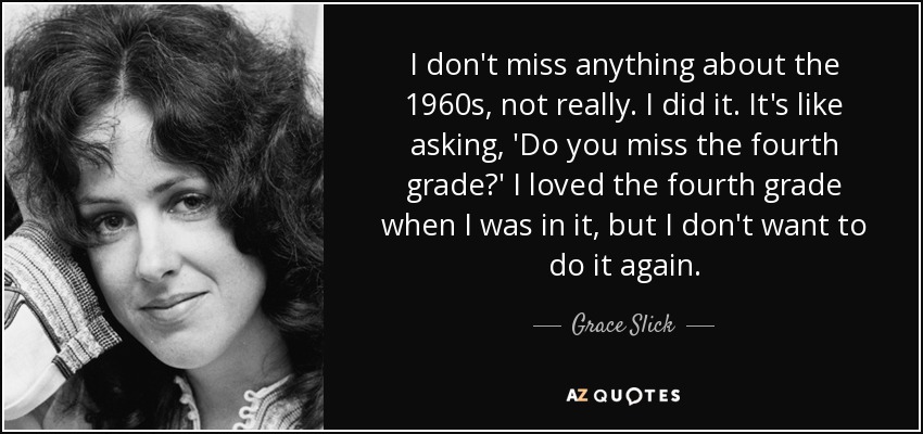 I don't miss anything about the 1960s, not really. I did it. It's like asking, 'Do you miss the fourth grade?' I loved the fourth grade when I was in it, but I don't want to do it again. - Grace Slick