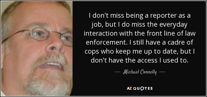 I don't miss being a reporter as a job, but I do miss the everyday interaction with the front line of law enforcement. I still have a cadre of cops who keep me up to date, but I don't have the access I used to. - Michael Connelly