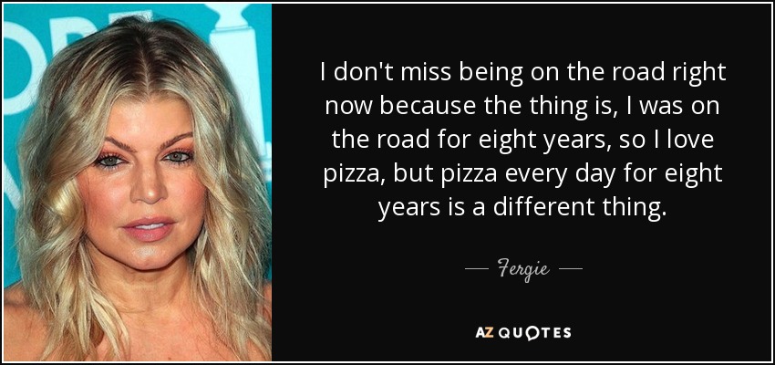 I don't miss being on the road right now because the thing is, I was on the road for eight years, so I love pizza, but pizza every day for eight years is a different thing. - Fergie