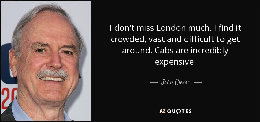 I don't miss London much. I find it crowded, vast and difficult to get around. Cabs are incredibly expensive. - John Cleese
