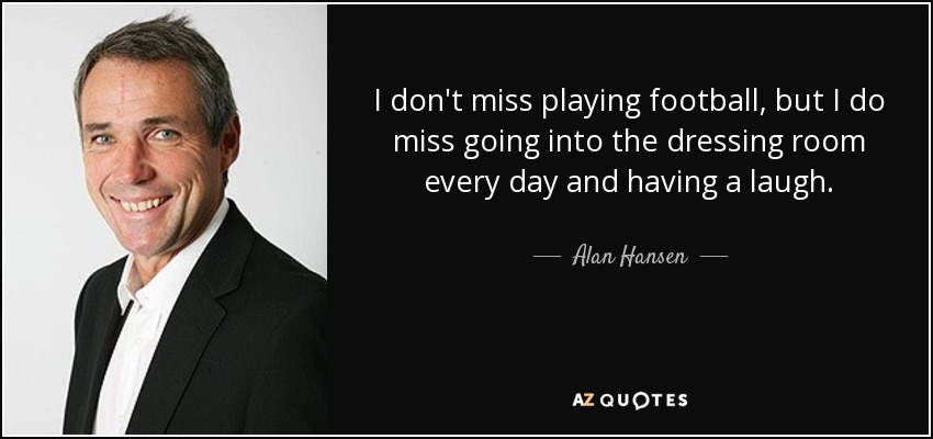 I don't miss playing football, but I do miss going into the dressing room every day and having a laugh. - Alan Hansen