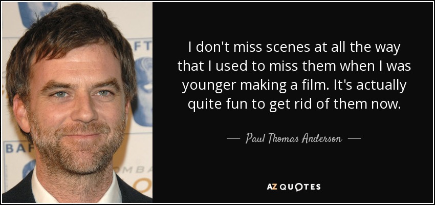 I don't miss scenes at all the way that I used to miss them when I was younger making a film. It's actually quite fun to get rid of them now. - Paul Thomas Anderson