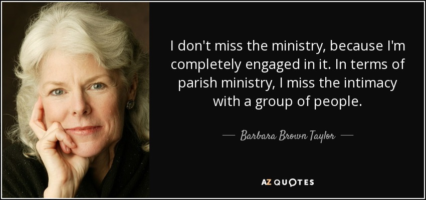 I don't miss the ministry, because I'm completely engaged in it. In terms of parish ministry, I miss the intimacy with a group of people. - Barbara Brown Taylor