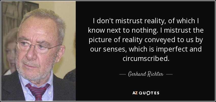 I don't mistrust reality, of which I know next to nothing. I mistrust the picture of reality conveyed to us by our senses, which is imperfect and circumscribed. - Gerhard Richter