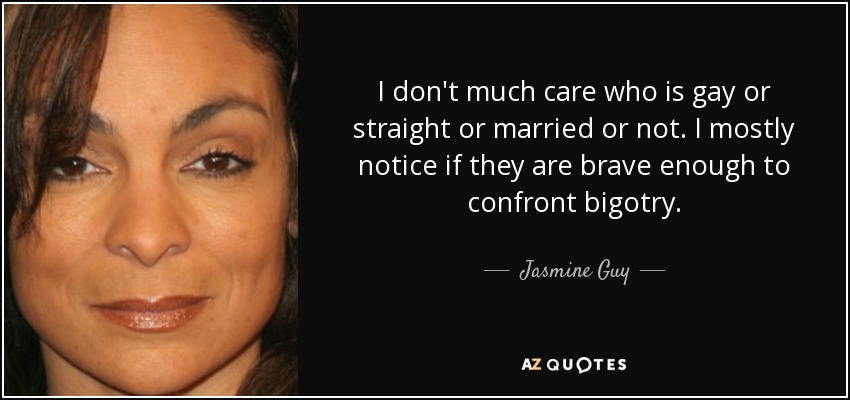 I don't much care who is gay or straight or married or not. I mostly notice if they are brave enough to confront bigotry. - Jasmine Guy