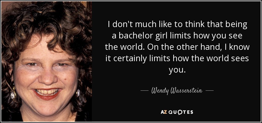 I don't much like to think that being a bachelor girl limits how you see the world. On the other hand, I know it certainly limits how the world sees you. - Wendy Wasserstein