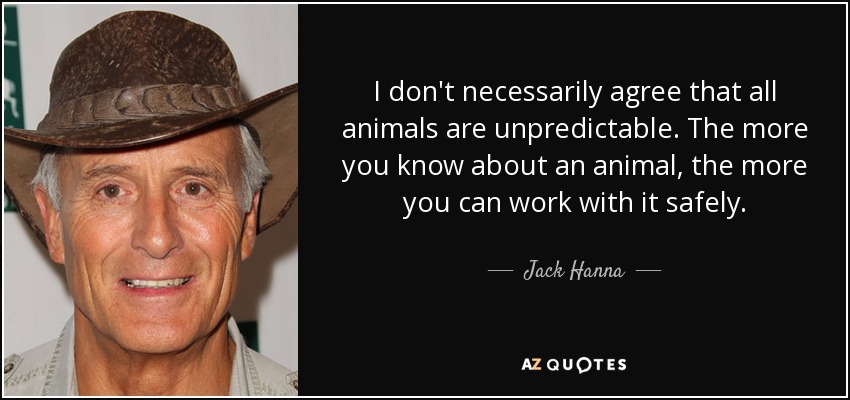 I don't necessarily agree that all animals are unpredictable. The more you know about an animal, the more you can work with it safely. - Jack Hanna