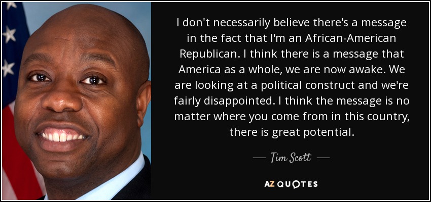 I don't necessarily believe there's a message in the fact that I'm an African-American Republican. I think there is a message that America as a whole, we are now awake. We are looking at a political construct and we're fairly disappointed. I think the message is no matter where you come from in this country, there is great potential. - Tim Scott