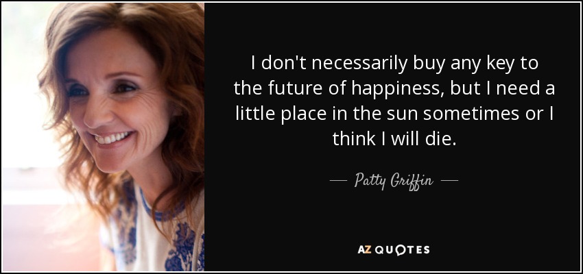 I don't necessarily buy any key to the future of happiness, but I need a little place in the sun sometimes or I think I will die. - Patty Griffin