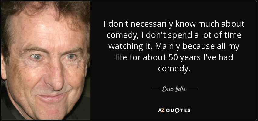 I don't necessarily know much about comedy, I don't spend a lot of time watching it. Mainly because all my life for about 50 years I've had comedy. - Eric Idle