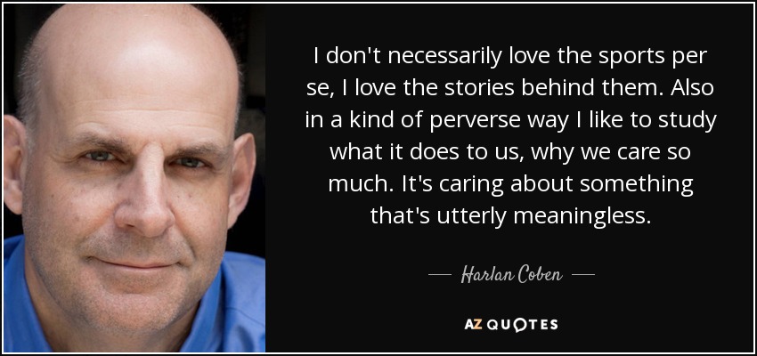 I don't necessarily love the sports per se, I love the stories behind them. Also in a kind of perverse way I like to study what it does to us, why we care so much. It's caring about something that's utterly meaningless. - Harlan Coben
