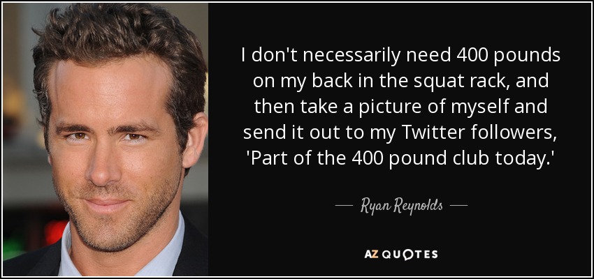 I don't necessarily need 400 pounds on my back in the squat rack, and then take a picture of myself and send it out to my Twitter followers, 'Part of the 400 pound club today.' - Ryan Reynolds
