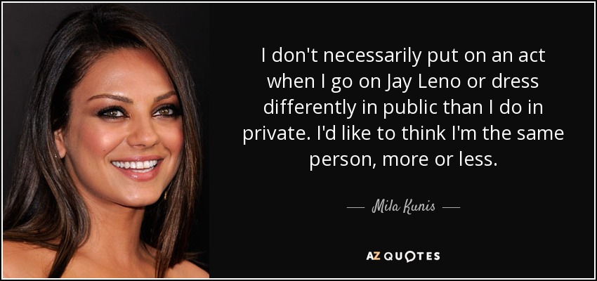 I don't necessarily put on an act when I go on Jay Leno or dress differently in public than I do in private. I'd like to think I'm the same person, more or less. - Mila Kunis