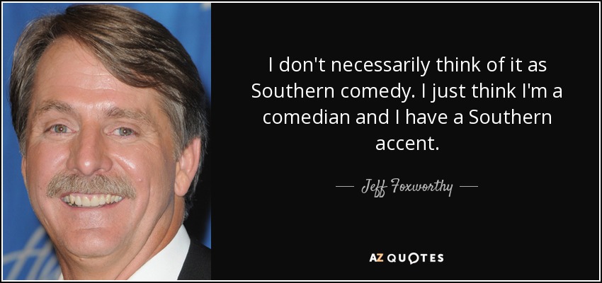 I don't necessarily think of it as Southern comedy. I just think I'm a comedian and I have a Southern accent. - Jeff Foxworthy