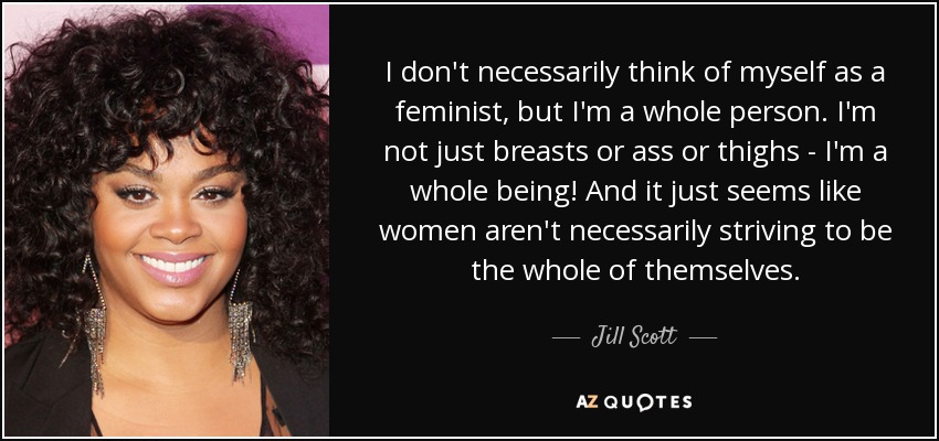 I don't necessarily think of myself as a feminist, but I'm a whole person. I'm not just breasts or ass or thighs - I'm a whole being! And it just seems like women aren't necessarily striving to be the whole of themselves. - Jill Scott