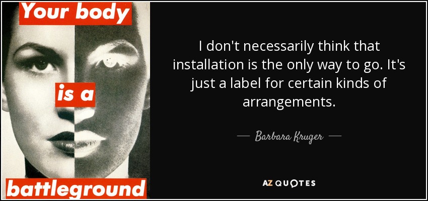 I don't necessarily think that installation is the only way to go. It's just a label for certain kinds of arrangements. - Barbara Kruger