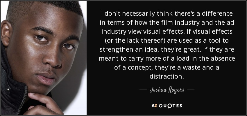 I don't necessarily think there's a difference in terms of how the film industry and the ad industry view visual effects. If visual effects (or the lack thereof) are used as a tool to strengthen an idea, they're great. If they are meant to carry more of a load in the absence of a concept, they're a waste and a distraction. - Joshua Rogers
