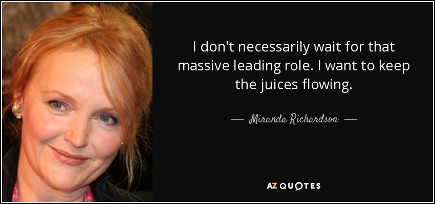 I don't necessarily wait for that massive leading role. I want to keep the juices flowing. - Miranda Richardson