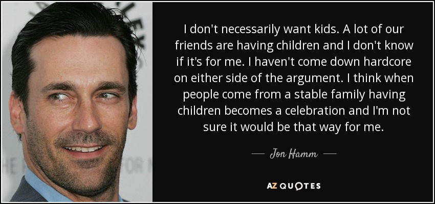 I don't necessarily want kids. A lot of our friends are having children and I don't know if it's for me. I haven't come down hardcore on either side of the argument. I think when people come from a stable family having children becomes a celebration and I'm not sure it would be that way for me. - Jon Hamm