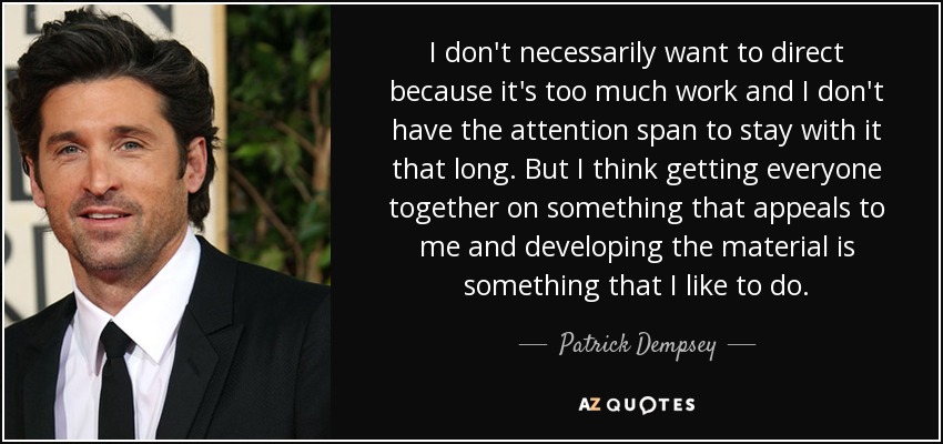 I don't necessarily want to direct because it's too much work and I don't have the attention span to stay with it that long. But I think getting everyone together on something that appeals to me and developing the material is something that I like to do. - Patrick Dempsey