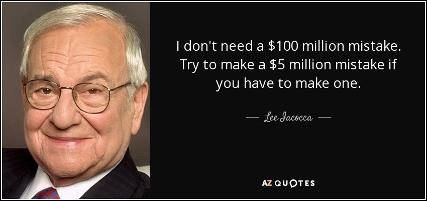 I don't need a $100 million mistake. Try to make a $5 million mistake if you have to make one. - Lee Iacocca
