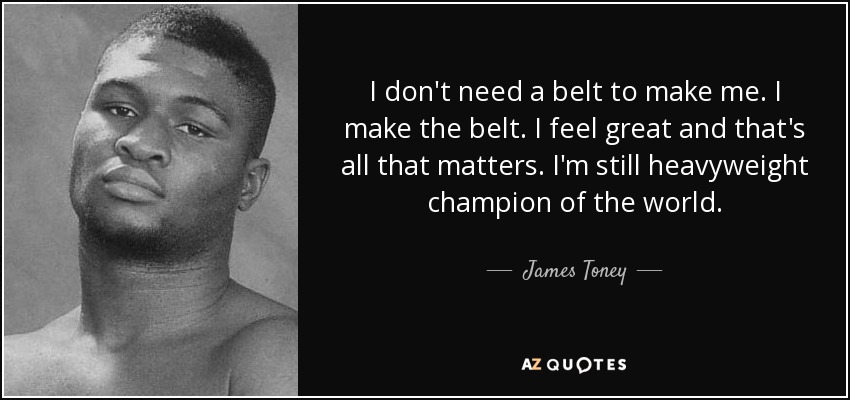 I don't need a belt to make me. I make the belt. I feel great and that's all that matters. I'm still heavyweight champion of the world. - James Toney