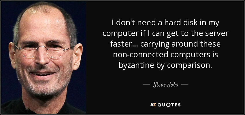 I don't need a hard disk in my computer if I can get to the server faster... carrying around these non-connected computers is byzantine by comparison. - Steve Jobs