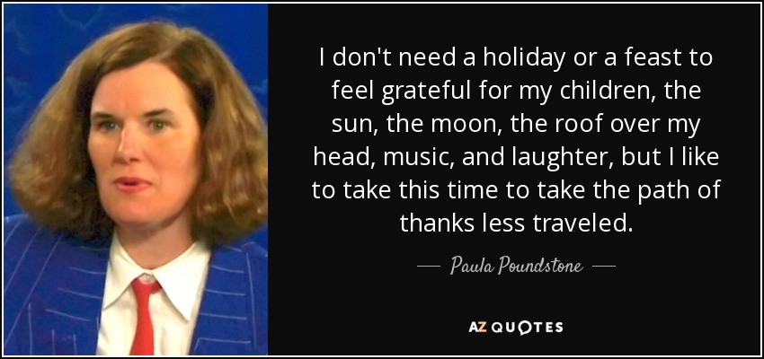 I don't need a holiday or a feast to feel grateful for my children, the sun, the moon, the roof over my head, music, and laughter, but I like to take this time to take the path of thanks less traveled. - Paula Poundstone