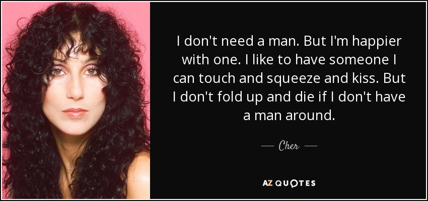 I don't need a man. But I'm happier with one. I like to have someone I can touch and squeeze and kiss. But I don't fold up and die if I don't have a man around. - Cher