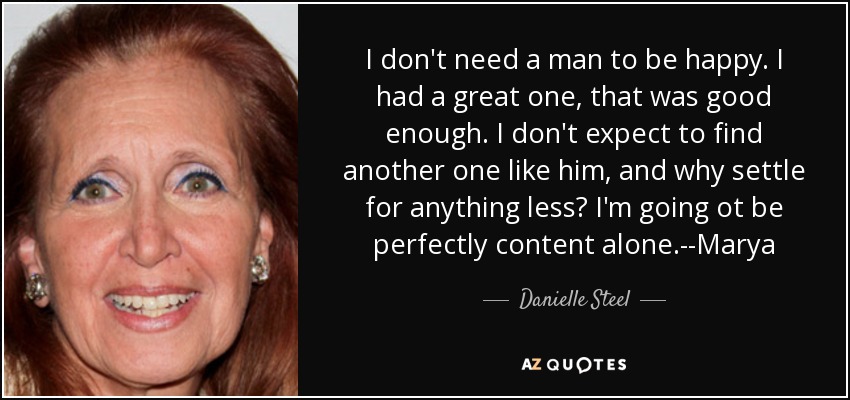 I don't need a man to be happy. I had a great one , that was good enough. I don't expect to find another one like him, and why settle for anything less? I'm going ot be perfectly content alone.--Marya - Danielle Steel