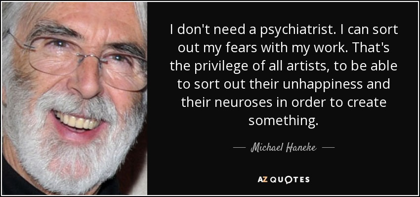 I don't need a psychiatrist. I can sort out my fears with my work. That's the privilege of all artists, to be able to sort out their unhappiness and their neuroses in order to create something. - Michael Haneke