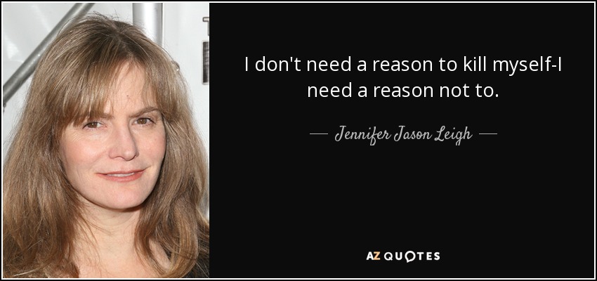 I don't need a reason to kill myself-I need a reason not to. - Jennifer Jason Leigh