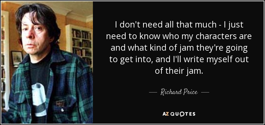 I don't need all that much - I just need to know who my characters are and what kind of jam they're going to get into, and I'll write myself out of their jam. - Richard Price
