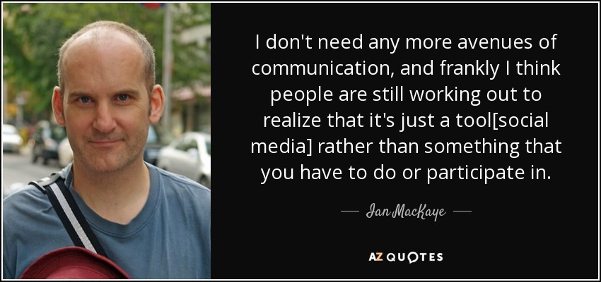 I don't need any more avenues of communication, and frankly I think people are still working out to realize that it's just a tool[social media] rather than something that you have to do or participate in. - Ian MacKaye