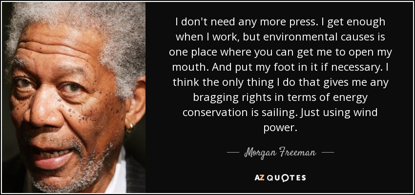 I don't need any more press. I get enough when I work, but environmental causes is one place where you can get me to open my mouth. And put my foot in it if necessary. I think the only thing I do that gives me any bragging rights in terms of energy conservation is sailing. Just using wind power. - Morgan Freeman