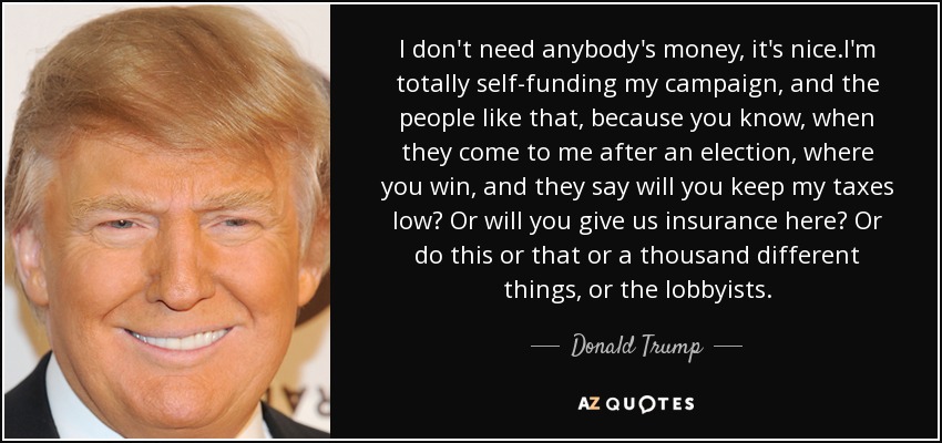 I don't need anybody's money, it's nice.I'm totally self-funding my campaign, and the people like that, because you know, when they come to me after an election, where you win, and they say will you keep my taxes low? Or will you give us insurance here? Or do this or that or a thousand different things, or the lobbyists. - Donald Trump