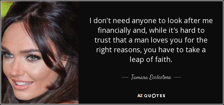 I don't need anyone to look after me financially and, while it's hard to trust that a man loves you for the right reasons, you have to take a leap of faith. - Tamara Ecclestone