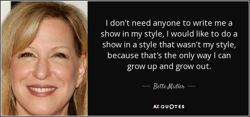 I don't need anyone to write me a show in my style, I would like to do a show in a style that wasn't my style, because that's the only way I can grow up and grow out. - Bette Midler