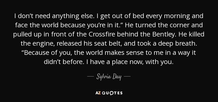 I don’t need anything else. I get out of bed every morning and face the world because you’re in it.” He turned the corner and pulled up in front of the Crossfire behind the Bentley. He killed the engine, released his seat belt, and took a deep breath. “Because of you, the world makes sense to me in a way it didn’t before. I have a place now, with you. - Sylvia Day