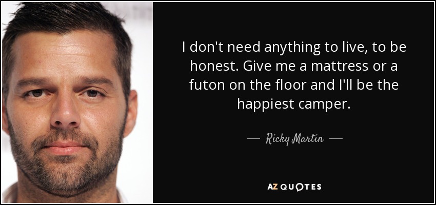 I don't need anything to live, to be honest. Give me a mattress or a futon on the floor and I'll be the happiest camper. - Ricky Martin