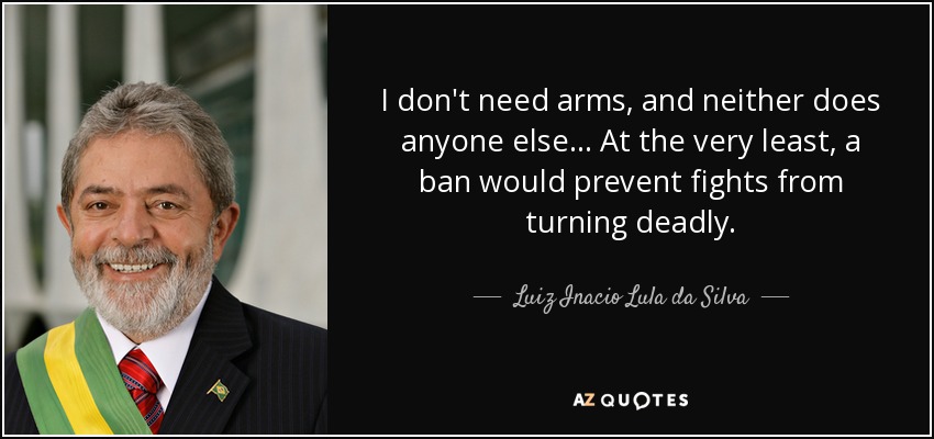 I don't need arms, and neither does anyone else... At the very least, a ban would prevent fights from turning deadly. - Luiz Inacio Lula da Silva