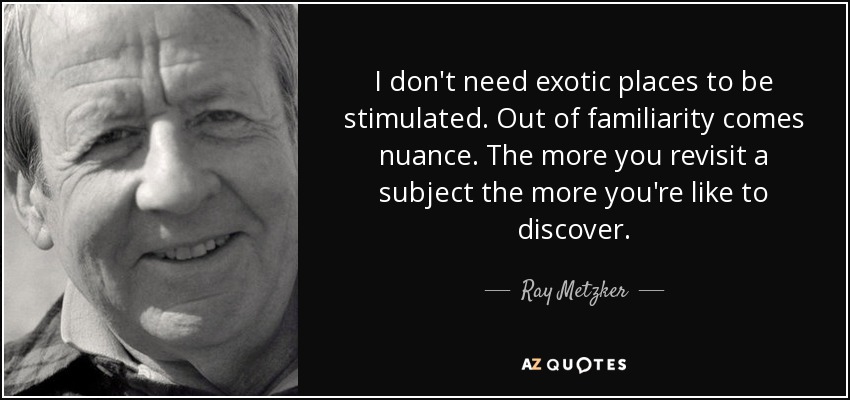 I don't need exotic places to be stimulated. Out of familiarity comes nuance. The more you revisit a subject the more you're like to discover. - Ray Metzker