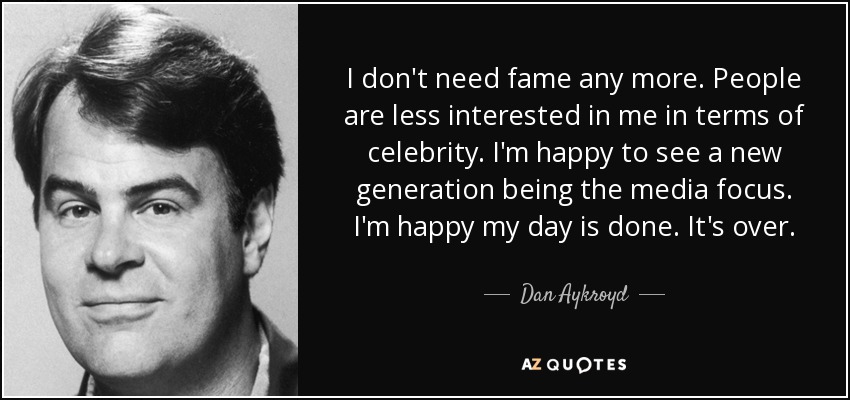 I don't need fame any more. People are less interested in me in terms of celebrity. I'm happy to see a new generation being the media focus. I'm happy my day is done. It's over. - Dan Aykroyd