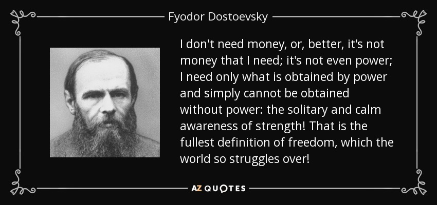 I don't need money, or, better, it's not money that I need; it's not even power; I need only what is obtained by power and simply cannot be obtained without power: the solitary and calm awareness of strength! That is the fullest definition of freedom, which the world so struggles over! - Fyodor Dostoevsky