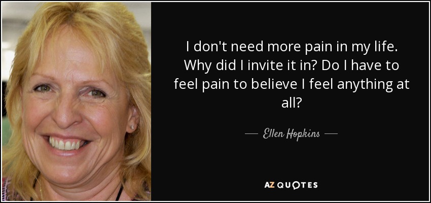 I don't need more pain in my life. Why did I invite it in? Do I have to feel pain to believe I feel anything at all? - Ellen Hopkins
