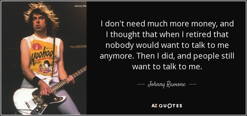I don't need much more money, and I thought that when I retired that nobody would want to talk to me anymore. Then I did, and people still want to talk to me. - Johnny Ramone